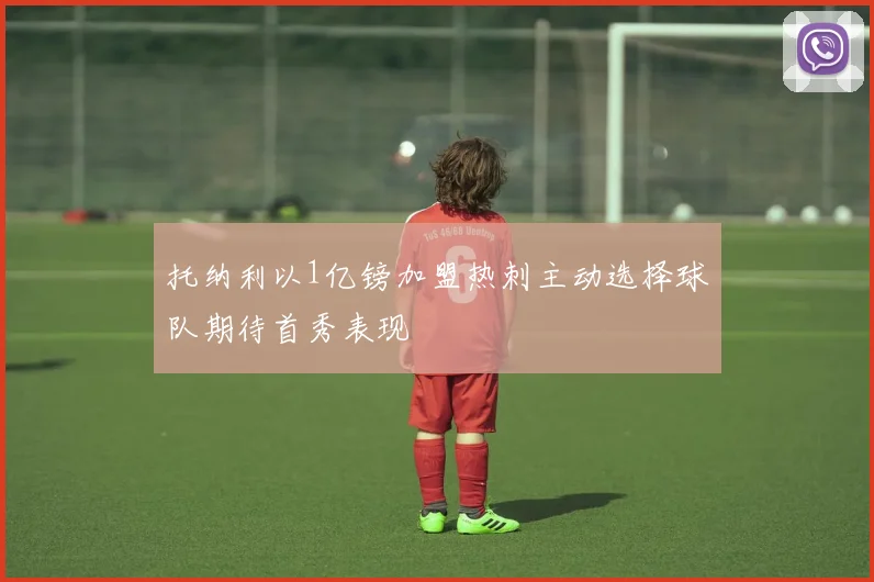 托纳利以1亿镑加盟热刺主动选择球队期待首秀表现