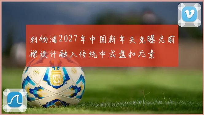 利物浦2027年中国新年夹克曝光前襟设计融入传统中式盘扣元素