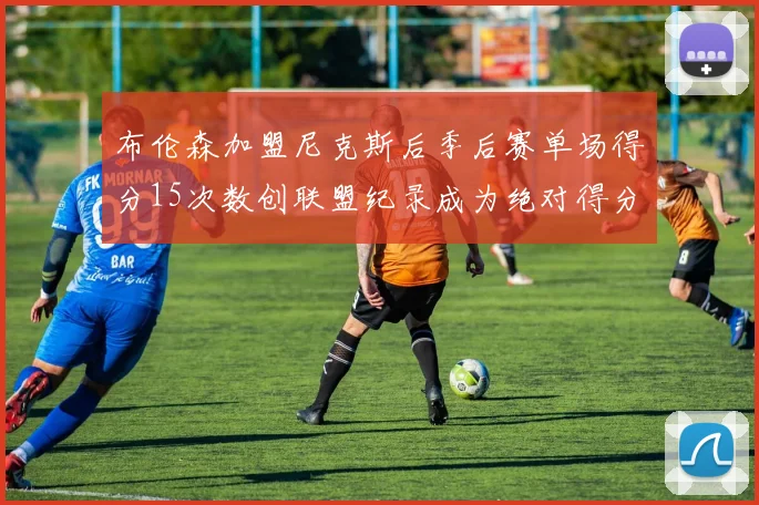 布伦森加盟尼克斯后季后赛单场得分15次数创联盟纪录成为绝对得分王