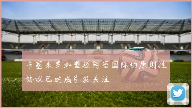 卡塞米罗加盟迈阿密国际的原则性协议已达成引发关注
