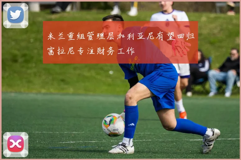 米兰重组管理层加利亚尼有望回归富拉尼专注财务工作