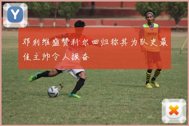 邓利维盛赞科尔回归称其为队史最佳主帅令人振奋