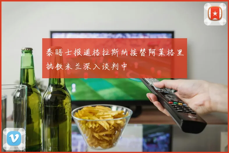泰晤士报道格拉斯纳接替阿莱格里执教米兰深入谈判中