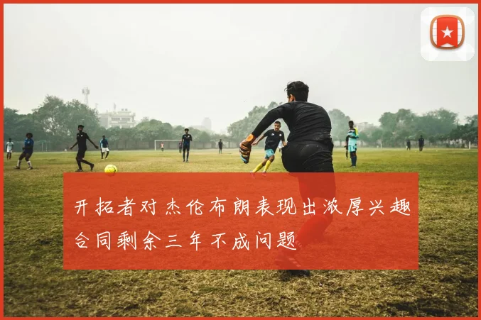 开拓者对杰伦布朗表现出浓厚兴趣合同剩余三年不成问题
