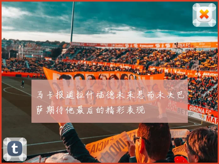 马卡报道拉什福德未来悬而未决巴萨期待他最后的精彩表现