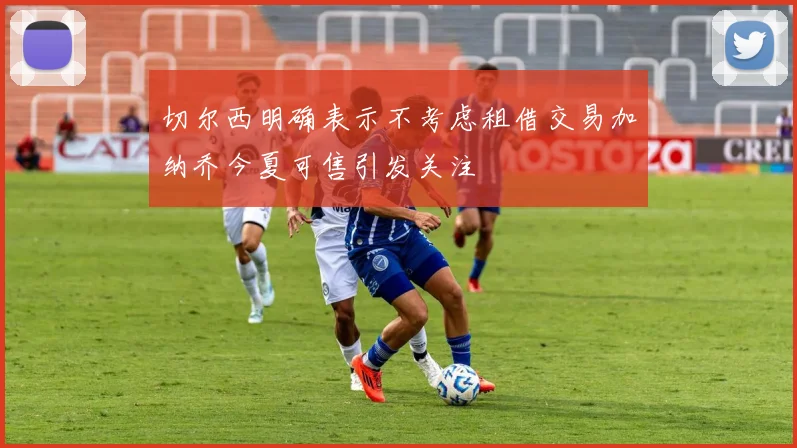 切尔西明确表示不考虑租借交易加纳乔今夏可售引发关注