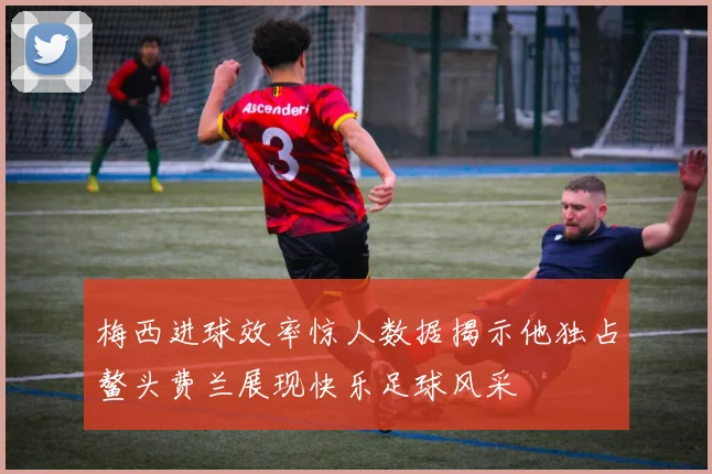 梅西进球效率惊人数据揭示他独占鳌头费兰展现快乐足球风采