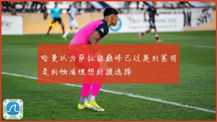 哈曼认为萨拉赫巅峰已过奥利塞将是利物浦理想新援选择