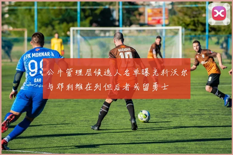 公牛管理层候选人名单曝光科沃尔与邓利维在列但后者或留勇士
