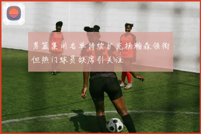 男篮集训名单持续扩充杨瀚森领衔但热门球员缺席引关注
