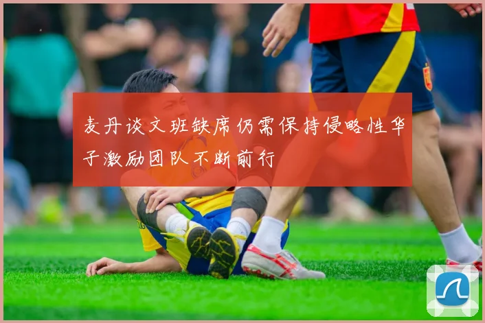 麦丹谈文班缺席仍需保持侵略性华子激励团队不断前行
