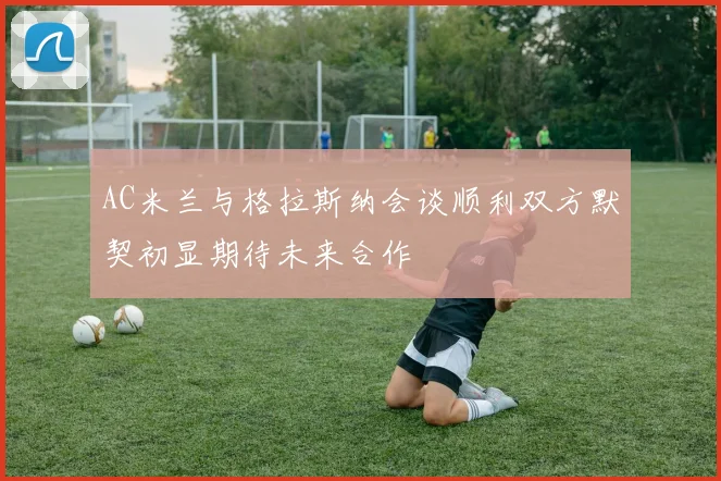 AC米兰与格拉斯纳会谈顺利双方默契初显期待未来合作