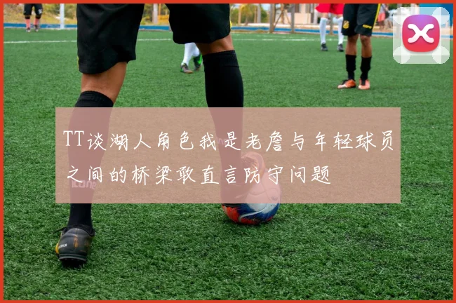 TT谈湖人角色我是老詹与年轻球员之间的桥梁敢直言防守问题