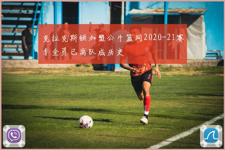 克拉克斯顿加盟公牛篮网2020-21赛季全员已离队成历史