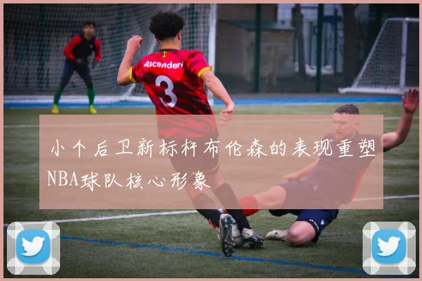 小个后卫新标杆布伦森的表现重塑NBA球队核心形象