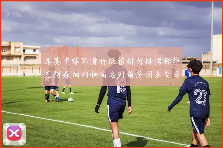 本赛季球队身价贬值排行榜揭晓毕巴阿森纳利物浦名列前茅国米皇马紧随其后