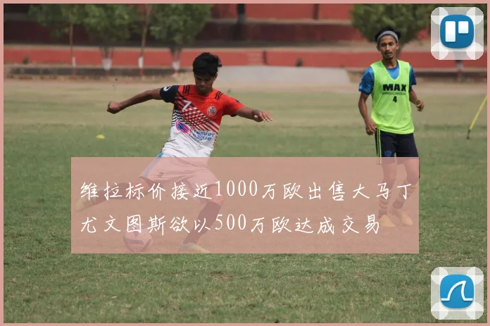 维拉标价接近1000万欧出售大马丁尤文图斯欲以500万欧达成交易