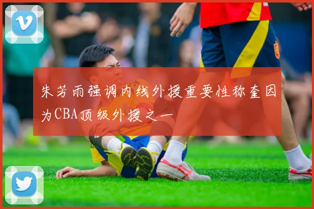朱芳雨强调内线外援重要性称奎因为CBA顶级外援之一