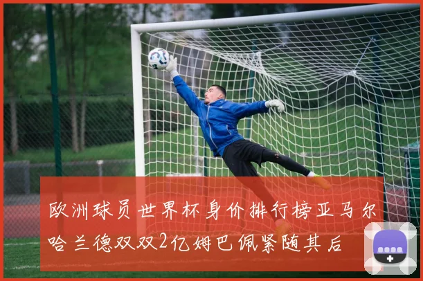 欧洲球员世界杯身价排行榜亚马尔哈兰德双双2亿姆巴佩紧随其后