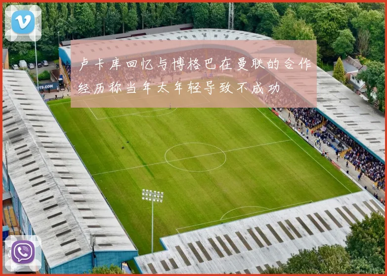 卢卡库回忆与博格巴在曼联的合作经历称当年太年轻导致不成功