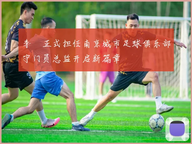 李勣正式担任南京城市足球俱乐部守门员总监开启新篇章
